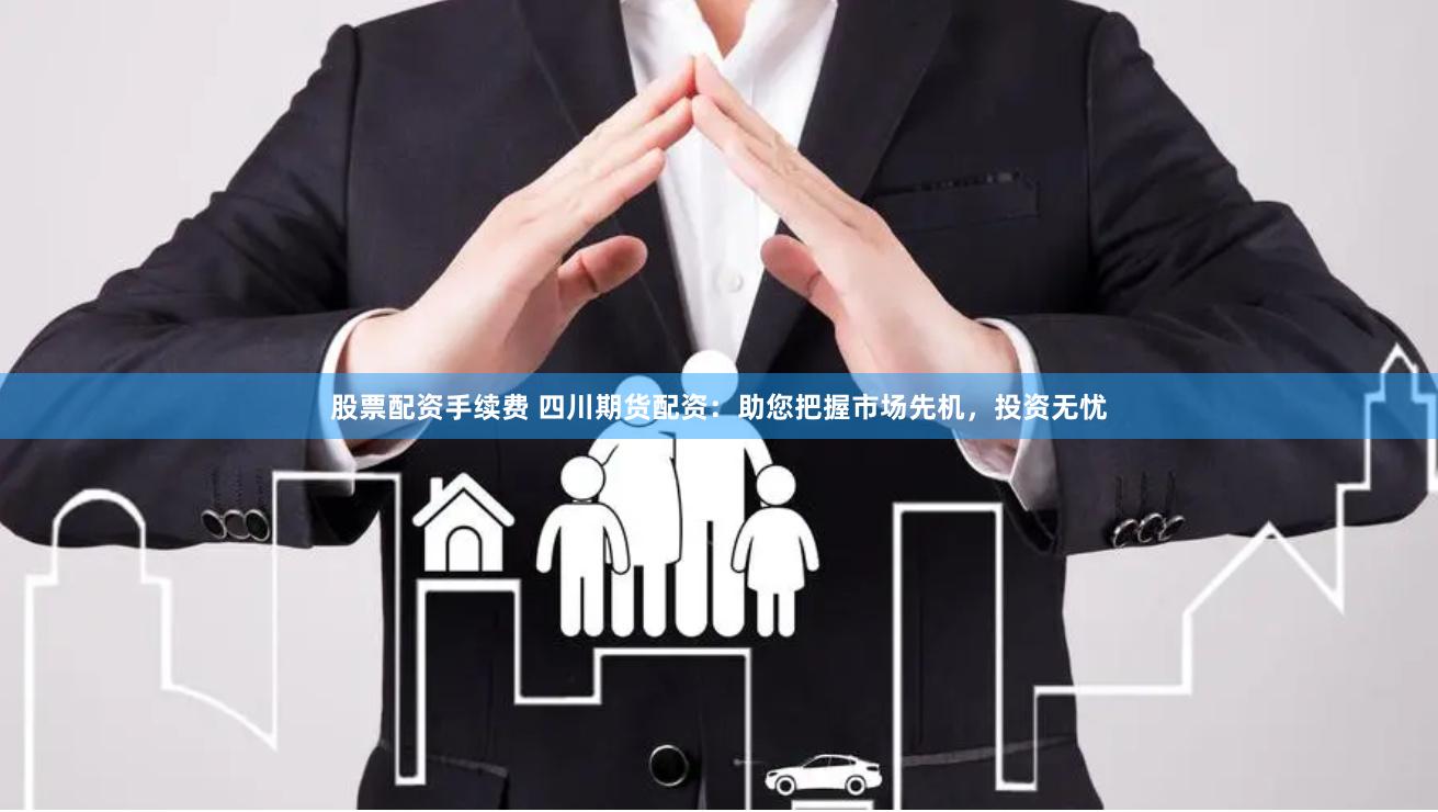 股票配资手续费 四川期货配资：助您把握市场先机，投资无忧