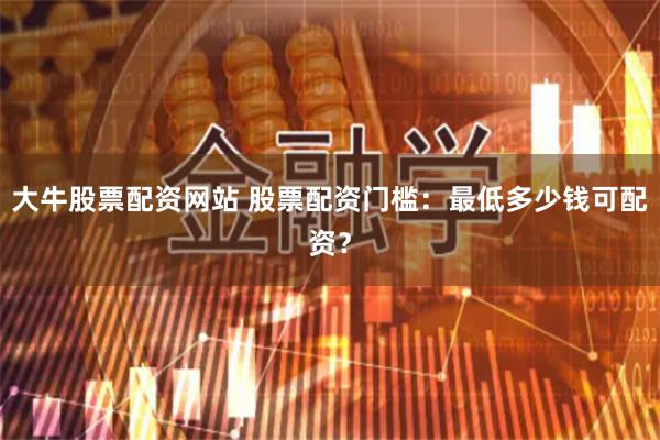 大牛股票配资网站 股票配资门槛：最低多少钱可配资？