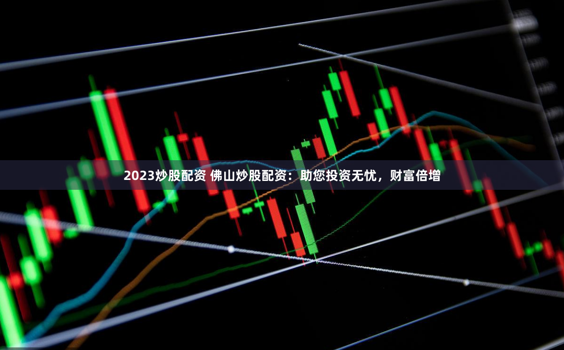 2023炒股配资 佛山炒股配资：助您投资无忧，财富倍增