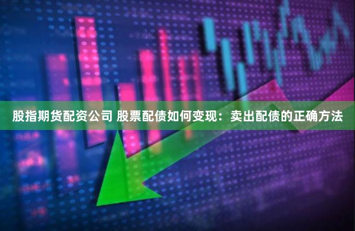 股指期货配资公司 股票配债如何变现：卖出配债的正确方法