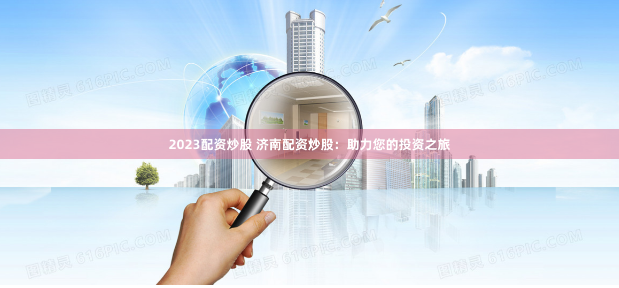 2023配资炒股 济南配资炒股：助力您的投资之旅
