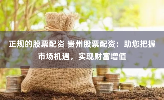 正规的股票配资 贵州股票配资：助您把握市场机遇，实现财富增值