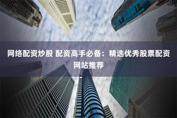 网络配资炒股 配资高手必备：精选优秀股票配资网站推荐