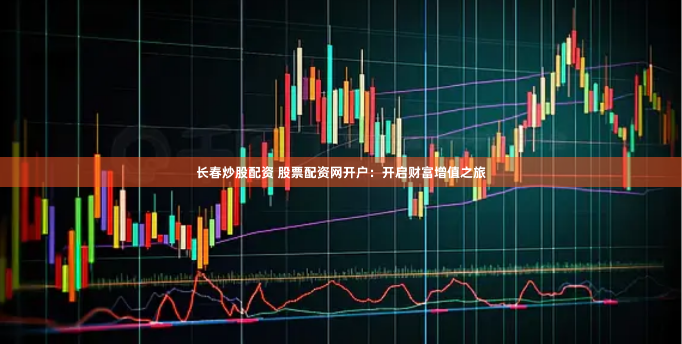 长春炒股配资 股票配资网开户：开启财富增值之旅