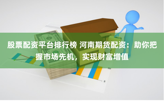 股票配资平台排行榜 河南期货配资：助你把握市场先机，实现财富增值