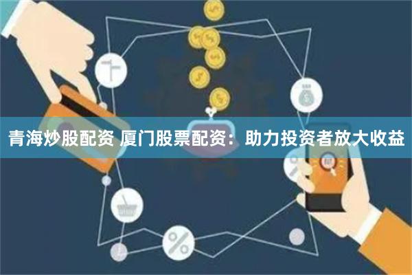 青海炒股配资 厦门股票配资：助力投资者放大收益