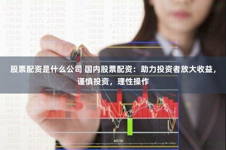 股票配资是什么公司 国内股票配资：助力投资者放大收益，谨慎投资，理性操作