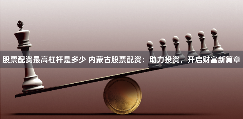 股票配资最高杠杆是多少 内蒙古股票配资:助力投资,开启财富新篇章