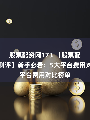 股票配资网173 【股票配资收费测评】新手必看：5大平台费用对比榜单