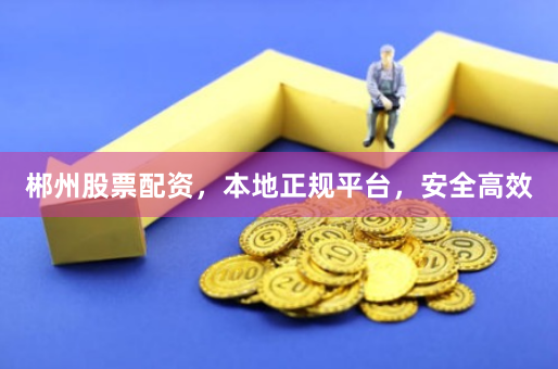 郴州股票配资，本地正规平台，安全高效