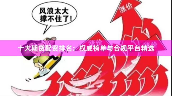 十大期货配资排名：权威榜单与合规平台精选