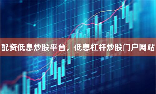 配资低息炒股平台，低息杠杆炒股门户网站